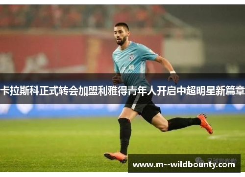 卡拉斯科正式转会加盟利雅得青年人开启中超明星新篇章