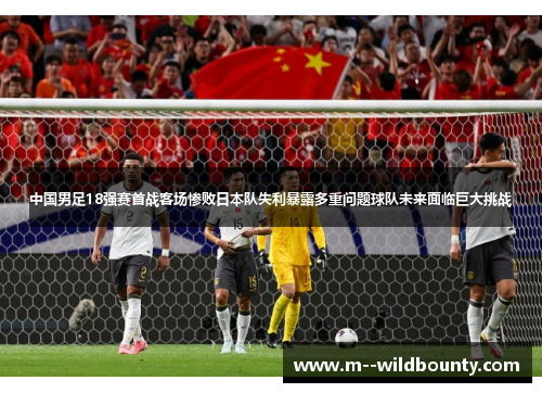 中国男足18强赛首战客场惨败日本队失利暴露多重问题球队未来面临巨大挑战 中国男足18强赛首战客场惨败日本队失利暴露多重问题球队未来面临巨大挑战