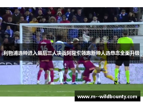 利物浦选帅进入最后三人决战阿隆索领跑新帅人选悬念全面升级 利物浦选帅进入最后三人决战阿隆索领跑新帅人选悬念全面升级