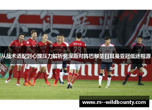 从战术适配到心理压力解析努涅斯对阵巴黎圣日耳曼亚冠低迷根源