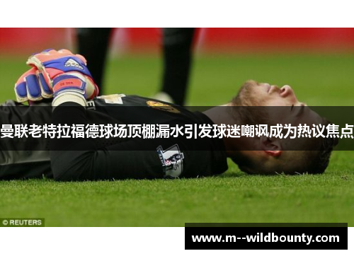 曼联老特拉福德球场顶棚漏水引发球迷嘲讽成为热议焦点 曼联老特拉福德球场顶棚漏水引发球迷嘲讽成为热议焦点